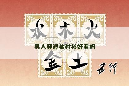 男人穿短袖衬衫好看吗 男人穿短袖衬衫好看吗