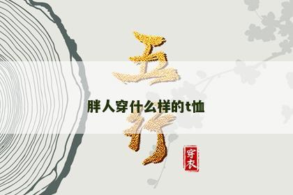 胖人穿什么样的t恤 胖人穿什么样的t恤